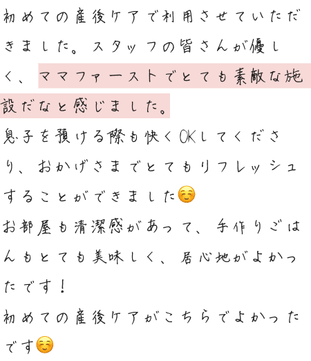初めての産後ケアで利用させていただきました。スタッフの皆さんが優しく、ママファーストでとても素敵な施設だなと感じました。息子を預ける際も快くOKしてくださり、おかげさまでとてもリフレッシュすることができました☺️お部屋も清潔感があって、手作りごはんもとても美味しく、居心地がよかったです！初めての産後ケアがこちらでよかったです☺️
