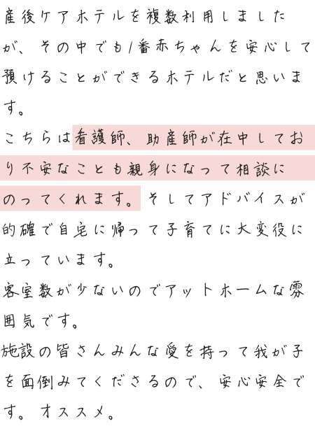 産後ケアホテルを複数利用しましたが、その中でも1番赤ちゃんを安心して預けることができるホテルだと思います。こちらは看護師、助産師が在中しており不安なことも親身になって相談にのってくれます。そしてアドバイスが的確で自宅に帰って子育てに大変役に立っています。客室数が少ないのでアットホームな雰囲気です。施設の皆さんみんな愛を持って我が子を面倒みてくださるので、安心安全です。オススメ。