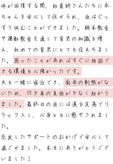 体が回復する間、助産師さんたちに赤ちゃんを安心して任せられ、夜はぐっすり休むことができました。絵本教室や運動教室を通して育児の知識も増え、初めての育児にとても役立ちました。困ったことがあればすぐに相談できる環境も心強かったです。夫も一緒に宿泊でき、面会の制限がないため、行き来の負担が少なく助かりました。最終日の夜には漢方足湯でリラックスし、心身ともに癒やされました。充実したサポートのおかげで安心して過ごせました。本当にありがとうございました！